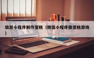 武义县旅游小程序制作蛋糕（微信小程序做蛋糕游戏）